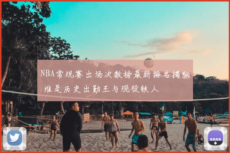NBA常规赛出场次数榜最新排名揭秘 谁是历史出勤王与现役铁人