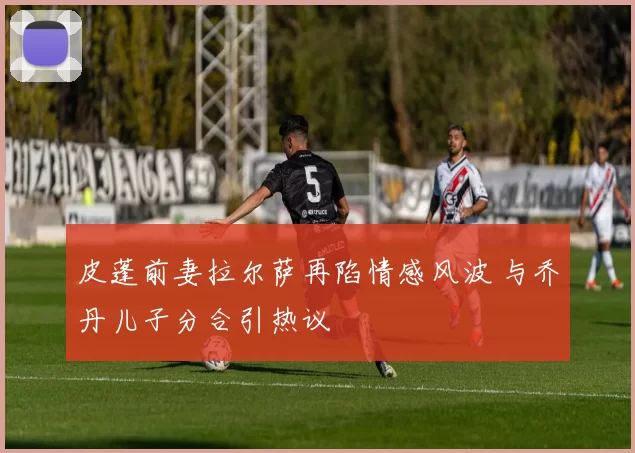 皮蓬前妻拉尔萨再陷情感风波 与乔丹儿子分合引热议