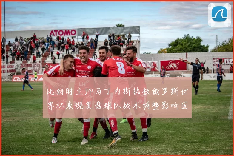 比利时主帅马丁内斯执教俄罗斯世界杯表现复盘球队战术调整影响国家队未来