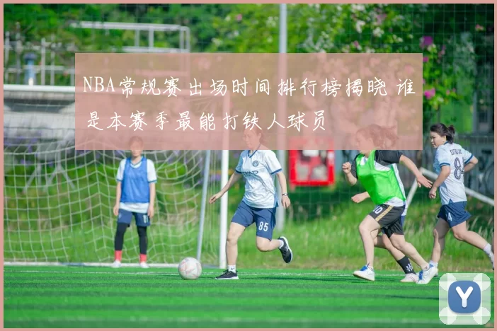 NBA常规赛出场时间排行榜揭晓 谁是本赛季最能打铁人球员