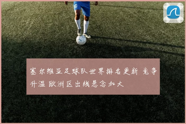 塞尔维亚足球队世界排名更新 竞争升温 欧洲区出线悬念加大