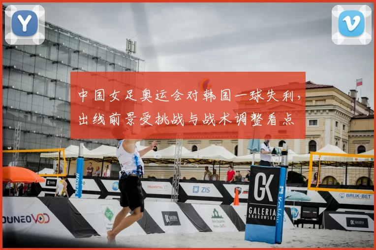 中国女足奥运会对韩国一球失利,出线前景受挑战与战术调整看点