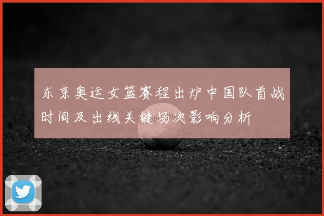东京奥运女篮赛程出炉中国队首战时间及出线关键场次影响分析