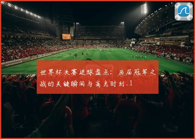 世界杯决赛进球盘点:历届冠军之战的关键瞬间与高光时刻_1