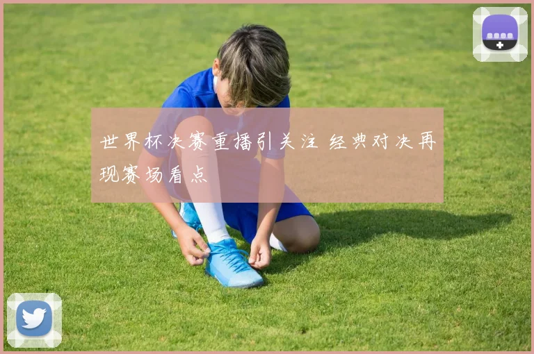 世界杯决赛重播引关注 经典对决再现赛场看点