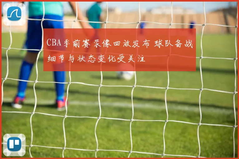 CBA季前赛录像回放发布 球队备战细节与状态变化受关注