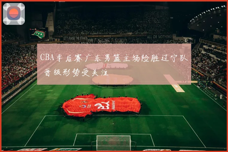 CBA季后赛广东男篮主场险胜辽宁队 晋级形势受关注