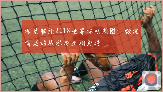 深度解读2018世界杯结果图：数据背后的战术与王朝更迭