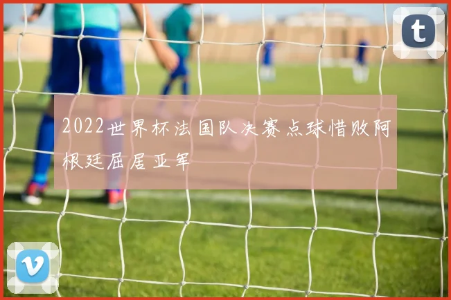 2022世界杯法国队决赛点球惜败阿根廷屈居亚军