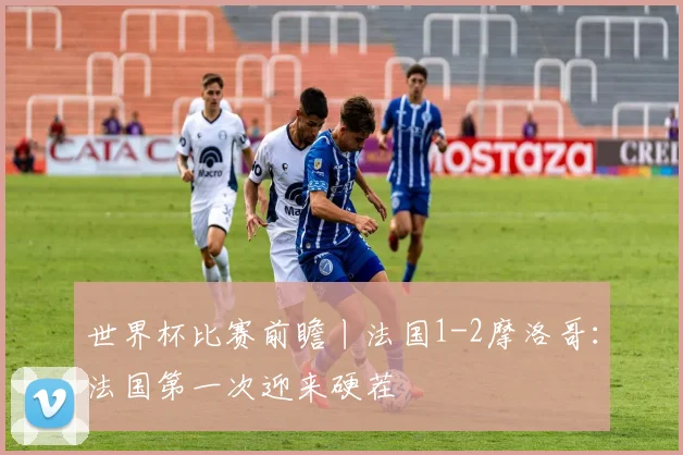 世界杯比赛前瞻丨法国1-2摩洛哥：法国第一次迎来硬茬