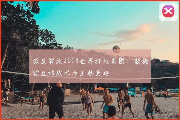 深度解读2018世界杯结果图:数据背后的战术与王朝更迭