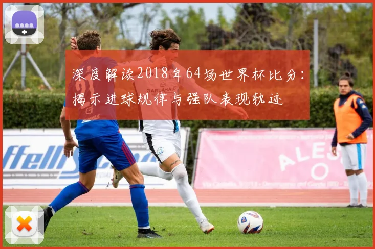 深度解读2018年64场世界杯比分:揭示进球规律与强队表现轨迹