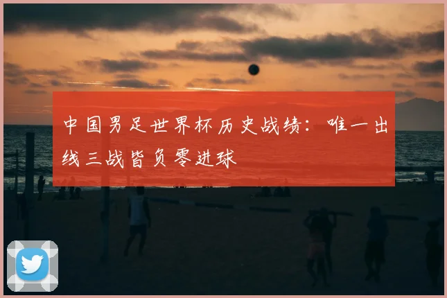 中国男足世界杯历史战绩:唯一出线三战皆负零进球