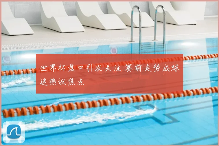 世界杯盘口引发关注 赛前走势成球迷热议焦点