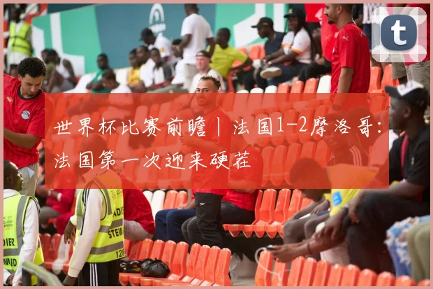 世界杯比赛前瞻丨法国1-2摩洛哥:法国第一次迎来硬茬