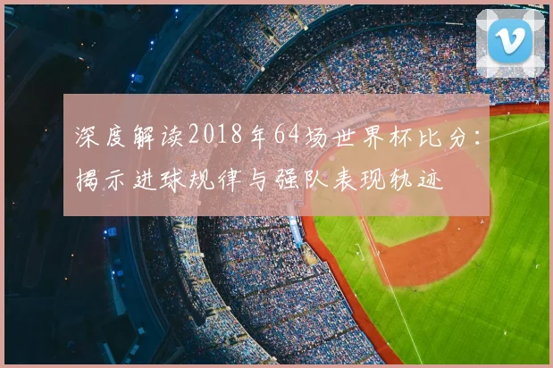 深度解读2018年64场世界杯比分：揭示进球规律与强队表现轨迹
