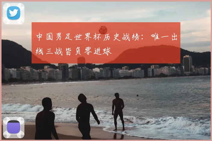 中国男足世界杯历史战绩：唯一出线三战皆负零进球