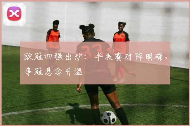 欧冠四强出炉:半决赛对阵明确,争冠悬念升温