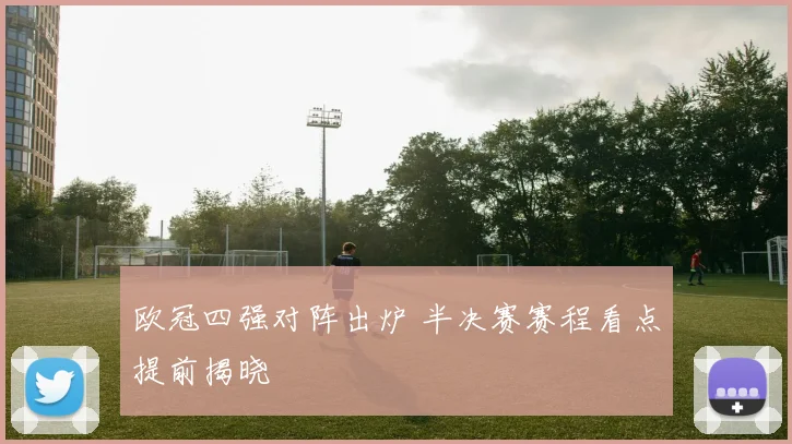 欧冠四强对阵出炉 半决赛赛程看点提前揭晓